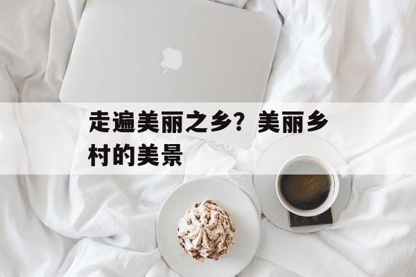 走遍美丽之乡？美丽乡村的美景-第1张图片-
