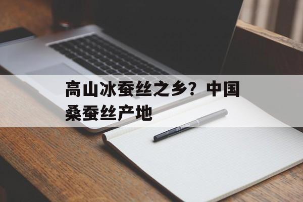 高山冰蚕丝之乡？中国桑蚕丝产地-第1张图片-