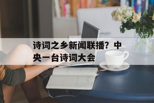 诗词之乡新闻联播？中央一台诗词大会-第1张图片-