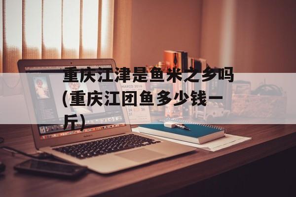 重庆江津是鱼米之乡吗(重庆江团鱼多少钱一斤)-第1张图片-