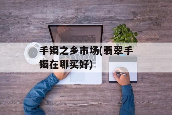 手镯之乡市场(翡翠手镯在哪买好)-第1张图片-