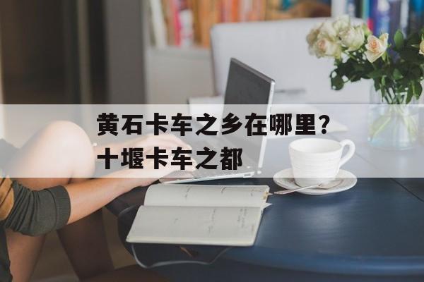 黄石卡车之乡在哪里？十堰卡车之都-第1张图片-