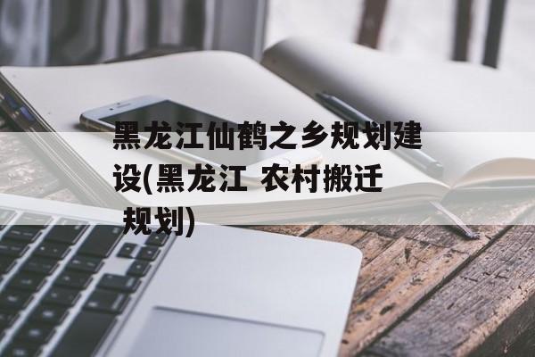 黑龙江仙鹤之乡规划建设(黑龙江 农村搬迁 规划)-第1张图片-