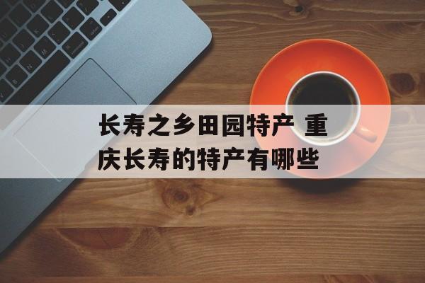 长寿之乡田园特产 重庆长寿的特产有哪些-第1张图片-