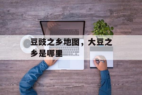 豆豉之乡地图，大豆之乡是哪里-第1张图片-
