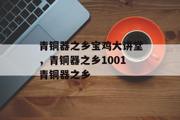 青铜器之乡宝鸡大讲堂，青铜器之乡1001青铜器之乡-第1张图片-