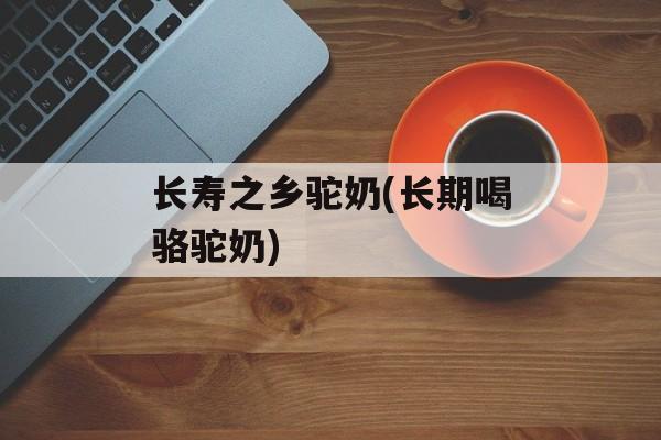 长寿之乡驼奶(长期喝骆驼奶)-第1张图片-