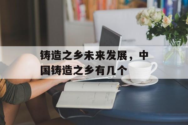 铸造之乡未来发展，中国铸造之乡有几个-第1张图片-