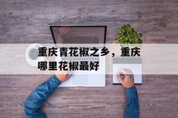 重庆青花椒之乡，重庆哪里花椒最好-第1张图片-