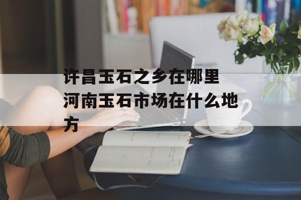 许昌玉石之乡在哪里 河南玉石市场在什么地方-第1张图片-