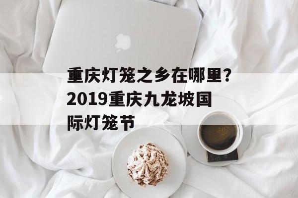 重庆灯笼之乡在哪里？2019重庆九龙坡国际灯笼节-第1张图片-