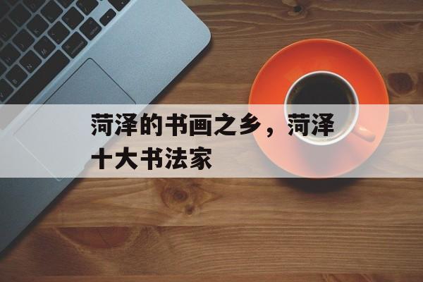 菏泽的书画之乡，菏泽十大书法家-第1张图片-