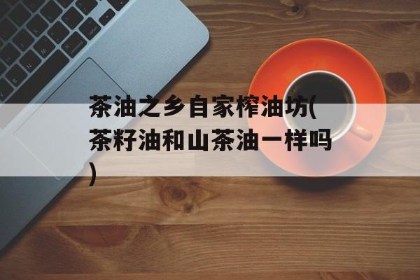 茶油之乡自家榨油坊(茶籽油和山茶油一样吗)-第1张图片-