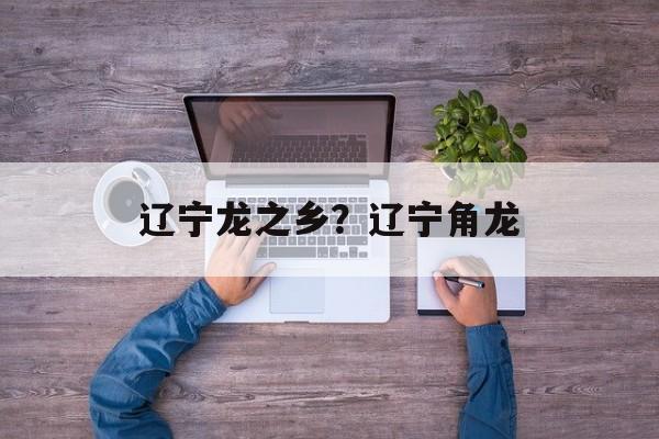 辽宁龙之乡？辽宁角龙-第1张图片-