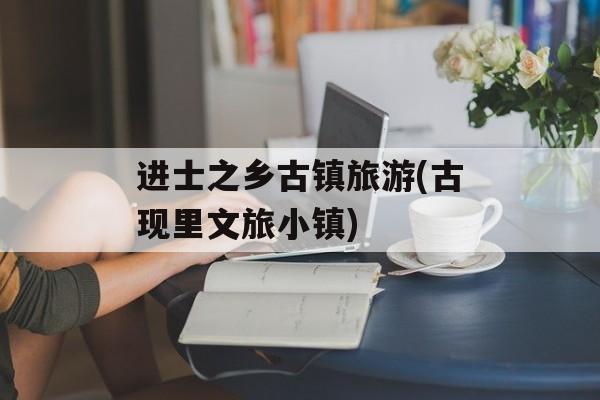 进士之乡古镇旅游(古现里文旅小镇)-第1张图片-