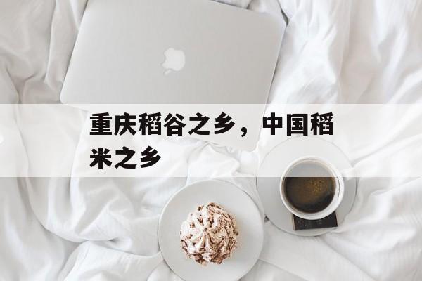 重庆稻谷之乡，中国稻米之乡-第1张图片-