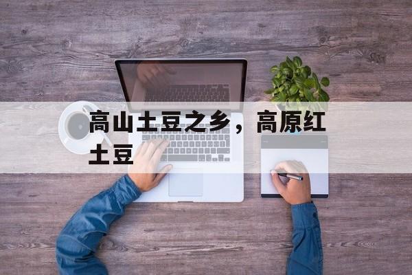 高山土豆之乡，高原红土豆-第1张图片-