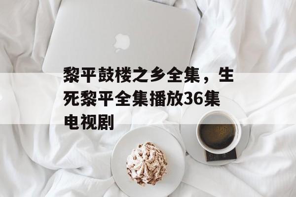 黎平鼓楼之乡全集，生死黎平全集播放36集电视剧-第1张图片-