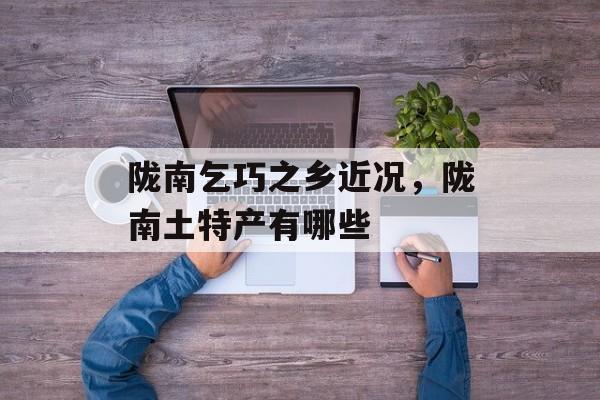 陇南乞巧之乡近况，陇南土特产有哪些-第1张图片-