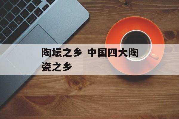 陶坛之乡 中国四大陶瓷之乡-第1张图片-