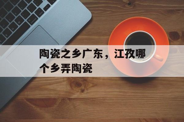 陶瓷之乡广东，江孜哪个乡弄陶瓷-第1张图片-