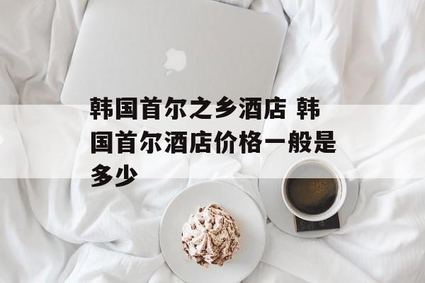 韩国首尔之乡酒店 韩国首尔酒店价格一般是多少-第1张图片-