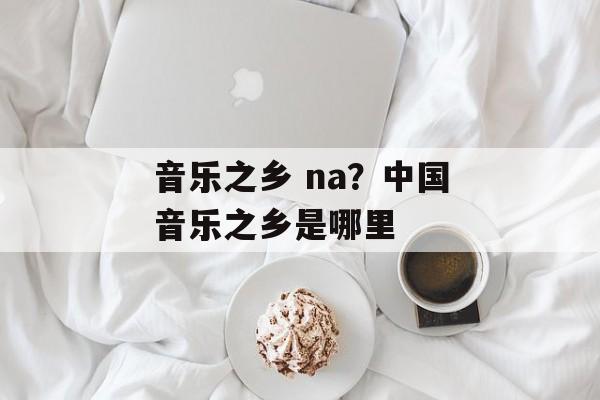 音乐之乡 na？中国音乐之乡是哪里-第1张图片-