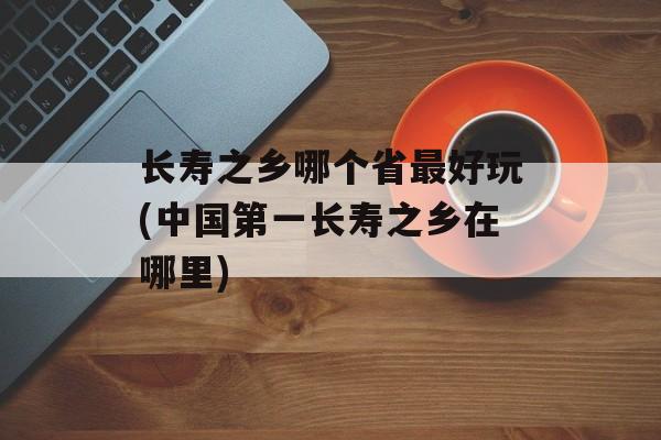 长寿之乡哪个省最好玩(中国第一长寿之乡在哪里)-第1张图片-