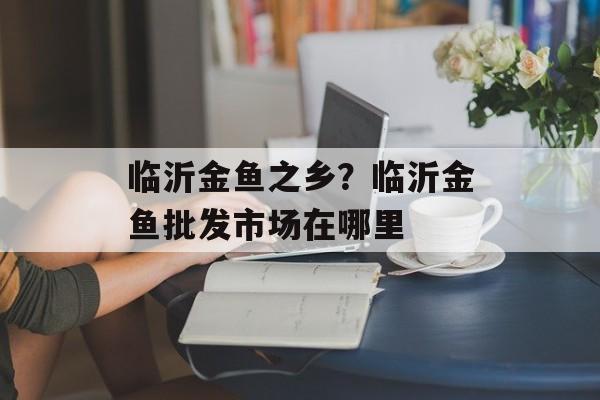 临沂金鱼之乡？临沂金鱼批发市场在哪里-第1张图片-