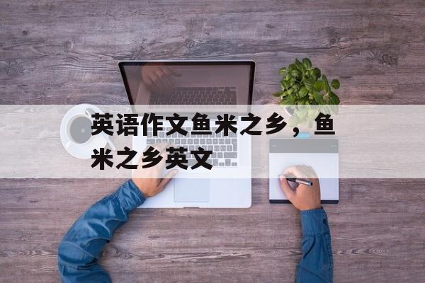 英语作文鱼米之乡，鱼米之乡英文-第1张图片-