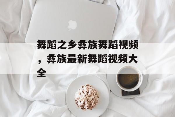 舞蹈之乡彝族舞蹈视频，彝族最新舞蹈视频大全-第1张图片-