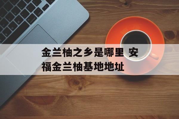 金兰柚之乡是哪里 安福金兰柚基地地址-第1张图片-