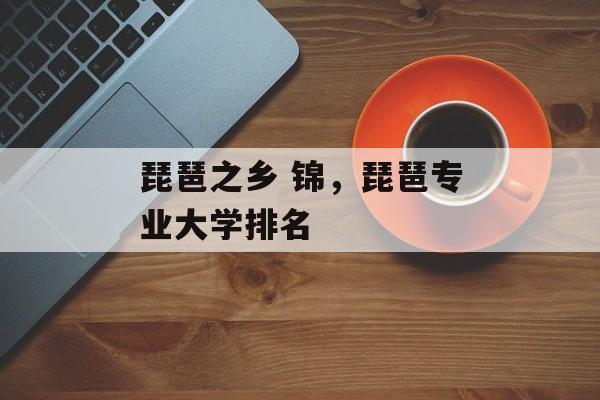 琵琶之乡 锦,琵琶专业大学排名-第1张图片- 琵琶之乡 锦,琵琶专业大学排名-第1张图片-