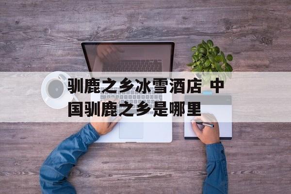 驯鹿之乡冰雪酒店 中国驯鹿之乡是哪里-第1张图片-