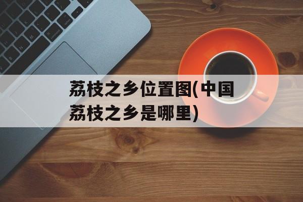 荔枝之乡位置图(中国荔枝之乡是哪里)-第1张图片-
