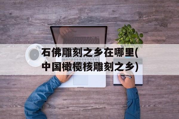 石佛雕刻之乡在哪里(中国橄榄核雕刻之乡)-第1张图片-