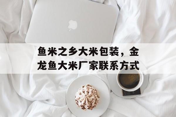 鱼米之乡大米包装，金龙鱼大米厂家联系方式-第1张图片-