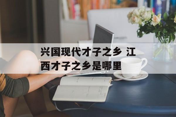 兴国现代才子之乡 江西才子之乡是哪里-第1张图片-