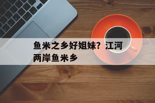 鱼米之乡好姐妹？江河两岸鱼米乡-第1张图片-