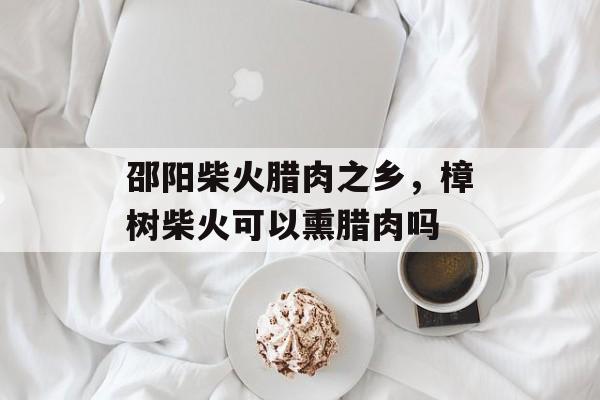 邵阳柴火腊肉之乡，樟树柴火可以熏腊肉吗-第1张图片-