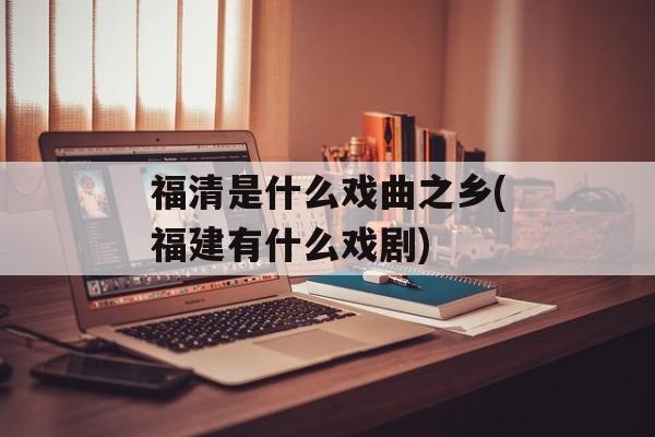 福清是什么戏曲之乡(福建有什么戏剧)-第1张图片-