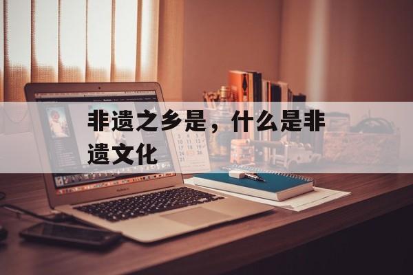 非遗之乡是，什么是非遗文化-第1张图片-
