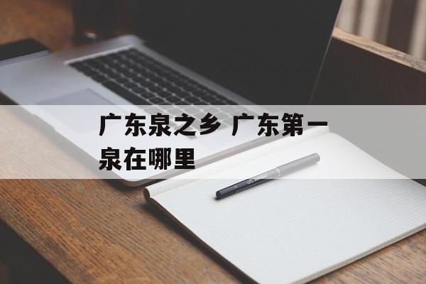 广东泉之乡 广东第一泉在哪里-第1张图片-