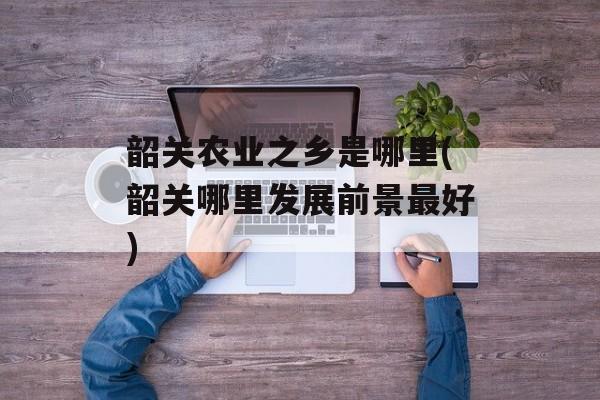 韶关农业之乡是哪里(韶关哪里发展前景最好)-第1张图片-