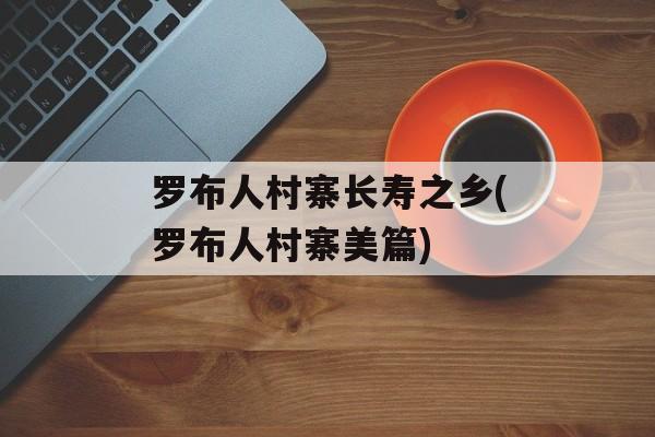 罗布人村寨长寿之乡(罗布人村寨美篇)-第1张图片-