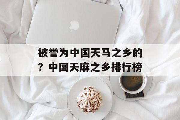 被誉为中国天马之乡的？中国天麻之乡排行榜-第1张图片-