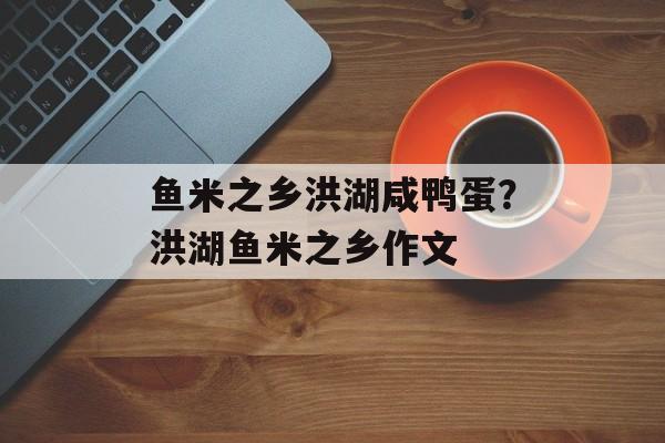 鱼米之乡洪湖咸鸭蛋？洪湖鱼米之乡作文-第1张图片-
