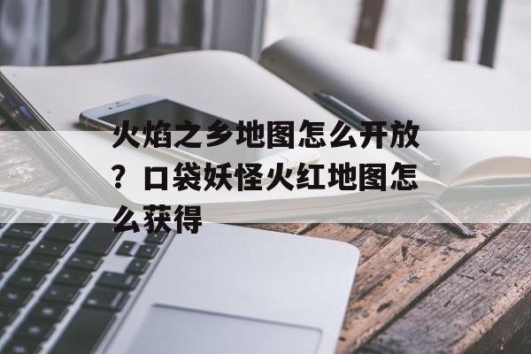 火焰之乡地图怎么开放？口袋妖怪火红地图怎么获得-第1张图片-