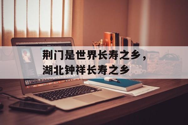 荆门是世界长寿之乡，湖北钟祥长寿之乡-第1张图片-