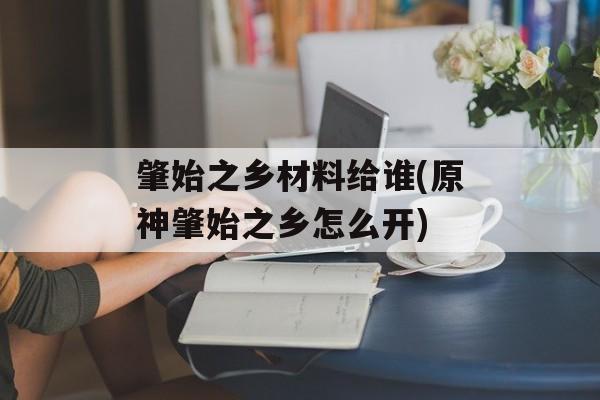 肇始之乡材料给谁(原神肇始之乡怎么开)-第1张图片-